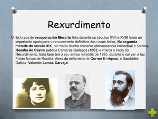 Rexurdimento
o Esforzos de recuperación literaria feita durante os séculos XVII e XVIII foron un
  importante apoio para o renacemento definitivo das nosas letras. Na segunda
  metade do século XIX, no medio dunha crecente efervescencia intelectual e política,
  Rosalía de Castro publica Cantares Gallegos (1863) e marca o inicio do
  Rexurdimento. Esta fase ten o seu annus mirabilis de 1880, durante o cal ven a luz
  Follas Novas de Rosália, Aires da miña terra de Curros Enríquez, e Saudades
  Galicia, Valentin Lamas Carvajal.
 