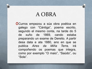 A OBRA
oCurros  empezou a súa obra poética en
 galego con “Cántiga”, poema escrito,
 segundo el mesmo conta, na tarde do 5
 de xuño de 1869, cando estaba
 preparando un exame de Dereito. A partir
 desa data e ata 1880, ano en que se
 publica Aires da Miña Terra, irá
 compoñendo os poemas que integra,
 como por exemplo “O maio”, “Saúdo”, ou
 “Sola”.
 