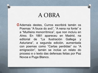 A OBRA
o Ademais  destes, Curros escribirá tamén os
 Poemas “A fouce do avó”, “A nena na fonte” e
 a “Muiñeira monorrítmica”, que non incluíu en
 Aires. En 1881 apareceu en Madrid, na
 editorial de “La Ilustración Gallega y
 Asturiana”, a segunda edición, aumentada
 con poemas como “Cartas perdidas” ou “A
 emigración”, tamén se inclúe un relato do
 proceso e o texto das defensas feitas por Paz
 Novoa e Puga Blanco.
 