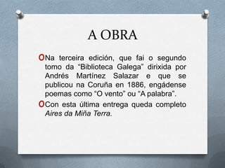 A OBRA
oNa     terceira edición, que fai o segundo
    tomo da “Biblioteca Galega” dirixida por
    Andrés Martínez Salazar e que se
    publicou na Coruña en 1886, engádense
    poemas como “O vento” ou “A palabra”.
o   Con esta última entrega queda completo
    Aires da Miña Terra.
 