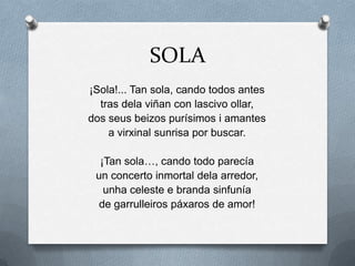 SOLA
¡Sola!... Tan sola, cando todos antes
  tras dela viñan con lascivo ollar,
dos seus beizos purísimos i amantes
    a virxinal sunrisa por buscar.

  ¡Tan sola…, cando todo parecía
 un concerto inmortal dela arredor,
   unha celeste e branda sinfunía
  de garrulleiros páxaros de amor!
 
