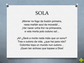 SOLA
    ¡Morrer no fogo da ilusión primeira,
      nesa mañán azul da mocedá!...
    ¡Ver nacer unha fror na primaveira,
      e vela morta polo outono xa!...

¡Ai! ¿Será a morte nada máis que un sono?
 Tras o outono da vida, ¿que hai para nós?
   Colombo topa un mundo nun outono…
   ¡Quen tan sichoso que topase a Dios!
 
