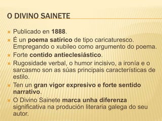 O DIVINO SAINETE
   Publicado en 1888.
   É un poema satírico de tipo caricaturesco.
    Empregando o xubileo como argumento do poema.
   Forte contido antieclesiástico.
   Rugosidade verbal, o humor incisivo, a ironía e o
    sarcasmo son as súas principais características de
    estilo.
   Ten un gran vigor expresivo e forte sentido
    narrativo.
   O Divino Sainete marca unha diferenza
    significativa na produción literaria galega do seu
    autor.
 