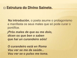 □ Estrutura do Divino Sainete.


   Na introdución, o poeta asume o protagonismo
  e manifesta os seus males que só pode curar o
  pontífice.
  ¡Prós males de que eu me doio,
  dicen os que ben o saben
  que hai un curandeiro sóio!

  O curandeiro está en Roma
  Vou ver se me da saúde...
  Vou ver se o pulso me toma.
 