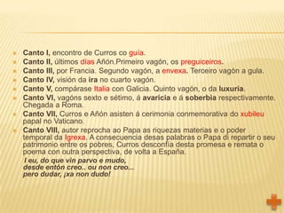    Canto I, encontro de Curros co guía.
   Canto II, últimos días Añón.Primeiro vagón, os preguiceiros.
   Canto III, por Francia. Segundo vagón, a envexa. Terceiro vagón a gula.
   Canto IV, visión da ira no cuarto vagón.
   Canto V, compárase Italia con Galicia. Quinto vagón, o da luxuria.
   Canto VI, vagóns sexto e sétimo, á avaricia e á soberbia respectivamente.
    Chegada a Roma.
   Canto VII, Curros e Añón asisten á cerimonia conmemorativa do xubileu
    papal no Vaticano.
   Canto VIII, autor reprocha ao Papa as riquezas materias e o poder
    temporal da Igrexa. A consecuencia desas palabras o Papa di repartir o seu
    patrimonio entre os pobres, Curros desconfía desta promesa e remata o
    poema con outra perspectiva, de volta a España.
    I eu, do que vin parvo e mudo,
    desde entón creo.. ou non creo...
    pero dudar, ¡xa non dudo!
 