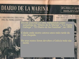 Decide marchar a Cuba, traballando como
 xornalista no “Diario de la Marina”, “La Tierra
 Gallega”, “El Diario de las Familias”, no 1894.

Cidade onde morre catorce anos máis tarde da
 súa chegada.

Os seus restos foron devoltos a Galicia trala súa
 morte
 