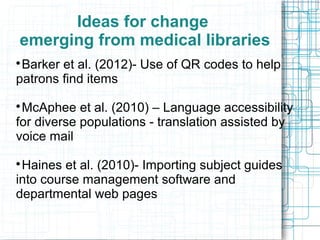 Ideas for change
emerging from medical libraries
Barker et al. (2012)- Use of QR codes to help
patrons find items


McAphee et al. (2010) – Language accessibility
for diverse populations - translation assisted by
voice mail


Haines et al. (2010)- Importing subject guides
into course management software and
departmental web pages


 