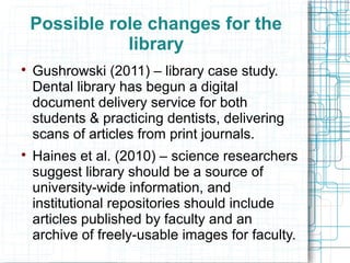 Possible role changes for the
library




Gushrowski (2011) – library case study.
Dental library has begun a digital
document delivery service for both
students & practicing dentists, delivering
scans of articles from print journals.
Haines et al. (2010) – science researchers
suggest library should be a source of
university-wide information, and
institutional repositories should include
articles published by faculty and an
archive of freely-usable images for faculty.

 