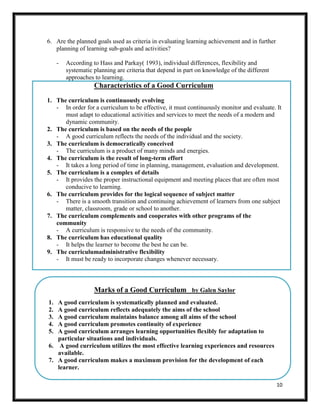 10
6. Are the planned goals used as criteria in evaluating learning achievement and in further
planning of learning sub-goals and activities?
- According to Hass and Parkay( 1993), individual differences, flexibility and
systematic planning are criteria that depend in part on knowledge of the different
approaches to learning.
Characteristics of a Good Curriculum
1. The curriculum is continuously evolving
- In order for a curriculum to be effective, it must continuously monitor and evaluate. It
must adapt to educational activities and services to meet the needs of a modern and
dynamic community.
2. The curriculum is based on the needs of the people
- A good curriculum reflects the needs of the individual and the society.
3. The curriculum is democratically conceived
- The curriculum is a product of many minds and energies.
4. The curriculum is the result of long-term effort
- It takes a long period of time in planning, management, evaluation and development.
5. The curriculum is a complex of details
- It provides the proper instructional equipment and meeting places that are often most
conducive to learning.
6. The curriculum provides for the logical sequence of subject matter
- There is a smooth transition and continuing achievement of learners from one subject
matter, classroom, grade or school to another.
7. The curriculum complements and cooperates with other programs of the
community
- A curriculum is responsive to the needs of the community.
8. The curriculum has educational quality
- It helps the learner to become the best he can be.
9. The curriculumadministrative flexibility
- It must be ready to incorporate changes whenever necessary.
Marks of a Good Curriculum by Galen Saylor
1. A good curriculum is systematically planned and evaluated.
2. A good curriculum reflects adequately the aims of the school
3. A good curriculum maintains balance among all aims of the school
4. A good curriculum promotes continuity of experience
5. A good curriculum arranges learning opportunities flexibly for adaptation to
particular situations and individuals.
6. A good curriculum utilizes the most effective learning experiences and resources
available.
7. A good curriculum makes a maximum provision for the development of each
learner.
 