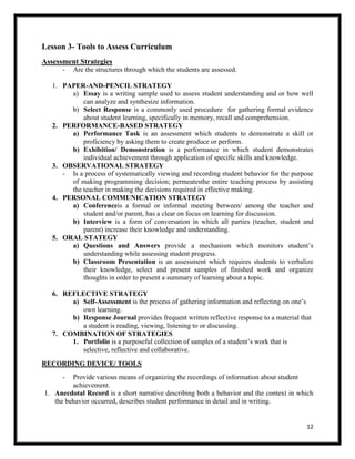 12
Lesson 3- Tools to Assess Curriculum
Assessment Strategies
- Are the structures through which the students are assessed.
1. PAPER-AND-PENCIL STRATEGY
a) Essay is a writing sample used to assess student understanding and or how well
can analyze and synthesize information.
b) Select Response is a commonly used procedure for gathering formal evidence
about student learning, specifically in memory, recall and comprehension.
2. PERFORMANCE-BASED STRATEGY
a) Performance Task is an assessment which students to demonstrate a skill or
proficiency by asking them to create produce or perform.
b) Exhibition/ Demonstration is a performance in which student demonstrates
individual achievement through application of specific skills and knowledge.
3. OBSERVATIONAL STRATEGY
- Is a process of systematically viewing and recording student behavior for the purpose
of making programming decision; permeatesthe entire teaching process by assisting
the teacher in making the decisions required in effective making.
4. PERSONAL COMMUNICATION STRATEGY
a) Conferenceis a formal or informal meeting between/ among the teacher and
student and/or parent, has a clear on focus on learning for discussion.
b) Interview is a form of conversation in which all parties (teacher, student and
parent) increase their knowledge and understanding.
5. ORAL STATEGY
a) Questions and Answers provide a mechanism which monitors student’s
understanding while assessing student progress.
b) Classroom Presentation is an assessment which requires students to verbalize
their knowledge, select and present samples of finished work and organize
thoughts in order to present a summary of learning about a topic.
6. REFLECTIVE STRATEGY
a) Self-Assessment is the process of gathering information and reflecting on one’s
own learning.
b) Response Journal provides frequent written reflective response to a material that
a student is reading, viewing, listening to or discussing.
7. COMBINATION OF STRATEGIES
1. Portfolio is a purposeful collection of samples of a student’s work that is
selective, reflective and collaborative.
RECORDING DEVICE/ TOOLS
- Provide various means of organizing the recordings of information about student
achievement.
1. Anecdotal Record is a short narrative describing both a behavior and the context in which
the behavior occurred, describes student performance in detail and in writing.
 