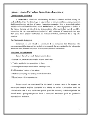 14
Lesson 4- Linking Curriculum, Instruction and Assessment
Curriculum and Instruction
A curriculum is a structured set of learning outcomes or task that educators usually call
goals and objectives. The knowledge of a curriculum is for successful assessment, evaluation,
decision making and teaching. Without a curriculum component, there is no need of teacher-
directed instruction and therefore no lesson. Instruction is the actual engagement of learners of
the planned learning activities. It is the implementation of the curriculum plan. It should be
emphasized that curriculum and instruction interlock with each other. Without a curriculum plan,
there could be no effective instruction and without instruction, curriculum has a very little
meaning.
Curriculum and Assessment
Curriculum is also related to assessment. It is curriculum that determines what
assessment should be done and how to do it. Assessment is the process of collecting information
which describes student achievement in relation to curriculum achievement.
Instruction and Assessment
Factors that tell how well the instruction is done:
a. Learner- the center and the one who receives instruction.
b. Teacher- guides the implementation of plans.
c. Learning environment- this is where learning occurs.
d. Subject matter- content of instruction.
e. Methods of teaching and learning- heart of instruction.
f. Measurement- refers to assessment.
Instruction and assessment should be intertwined to provide a system that supports and
encourages student’s progress. Assessment will provide the teacher or curriculum maker the
value of their work. It will also tell the general public of the quality or kind of product that
resulted from a prerequisite process which is instruction. Assessment gives the quantitative
measure of the instruction.
 