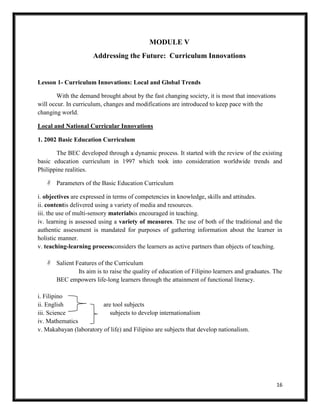 16
MODULE V
Addressing the Future: Curriculum Innovations
Lesson 1- Curriculum Innovations: Local and Global Trends
With the demand brought about by the fast changing society, it is most that innovations
will occur. In curriculum, changes and modifications are introduced to keep pace with the
changing world.
Local and National Curricular Innovations
1. 2002 Basic Education Curriculum
The BEC developed through a dynamic process. It started with the review of the existing
basic education curriculum in 1997 which took into consideration worldwide trends and
Philippine realities.
 Parameters of the Basic Education Curriculum
i. objectives are expressed in terms of competencies in knowledge, skills and attitudes.
ii. contentis delivered using a variety of media and resources.
iii. the use of multi-sensory materialsis encouraged in teaching.
iv. learning is assessed using a variety of measures. The use of both of the traditional and the
authentic assessment is mandated for purposes of gathering information about the learner in
holistic manner.
v. teaching-learning processconsiders the learners as active partners than objects of teaching.
 Salient Features of the Curriculum
Its aim is to raise the quality of education of Filipino learners and graduates. The
BEC empowers life-long learners through the attainment of functional literacy.
i. Filipino
ii. English are tool subjects
iii. Science subjects to develop internationalism
iv. Mathematics
v. Makabayan (laboratory of life) and Filipino are subjects that develop nationalism.
 