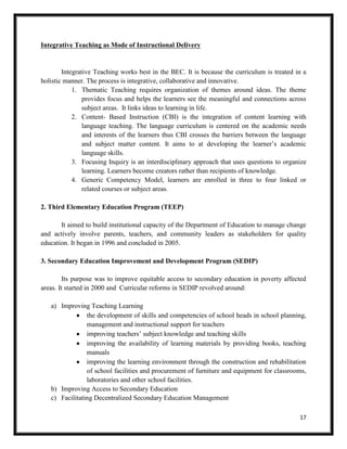 17
Integrative Teaching as Mode of Instructional Delivery
Integrative Teaching works best in the BEC. It is because the curriculum is treated in a
holistic manner. The process is integrative, collaborative and innovative.
1. Thematic Teaching requires organization of themes around ideas. The theme
provides focus and helps the learners see the meaningful and connections across
subject areas. It links ideas to learning in life.
2. Content- Based Instruction (CBI) is the integration of content learning with
language teaching. The language curriculum is centered on the academic needs
and interests of the learners thus CBI crosses the barriers between the language
and subject matter content. It aims to at developing the learner’s academic
language skills.
3. Focusing Inquiry is an interdisciplinary approach that uses questions to organize
learning. Learners become creators rather than recipients of knowledge.
4. Generic Competency Model, learners are enrolled in three to four linked or
related courses or subject areas.
2. Third Elementary Education Program (TEEP)
It aimed to build institutional capacity of the Department of Education to manage change
and actively involve parents, teachers, and community leaders as stakeholders for quality
education. It began in 1996 and concluded in 2005.
3. Secondary Education Improvement and Development Program (SEDIP)
Its purpose was to improve equitable access to secondary education in poverty affected
areas. It started in 2000 and Curricular reforms in SEDIP revolved around:
a) Improving Teaching Learning
the development of skills and competencies of school heads in school planning,
management and instructional support for teachers
improving teachers’ subject knowledge and teaching skills
improving the availability of learning materials by providing books, teaching
manuals
improving the learning environment through the construction and rehabilitation
of school facilities and procurement of furniture and equipment for classrooms,
laboratories and other school facilities.
b) Improving Access to Secondary Education
c) Facilitating Decentralized Secondary Education Management
 