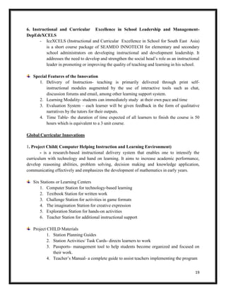 19
6. Instructional and Curricular Excellence in School Leadership and Management-
DepEdeXCELS
- IceXCELS (Instructional and Curricular Excellence in School for South East Asia)
is a short course package of SEAMEO INNOTECH for elementary and secondary
school administrators on developing instructional and development leadership. It
addresses the need to develop and strengthen the social head’s role as an instructional
leader in promoting or improving the quality of teaching and learning in his school.
Special Features of the Innovation
1. Delivery of Instruction- teaching is primarily delivered through print self-
instructional modules augmented by the use of interactive tools such as chat,
discussion forums and email, among other learning support system.
2. Learning Modality- students can immediately study at their own pace and time
3. Evaluation System – each learner will be given feedback in the form of qualitative
narratives by the tutors for their outputs.
4. Time Table- the duration of time expected of all learners to finish the course is 50
hours which is equivalent to a 3 unit course.
Global Curricular Innovations
1. Project Child( Computer Helping Instruction and Learning Environment)
- is a research-based instructional delivery system that enables one to intensify the
curriculum with technology and hand on learning. It aims to increase academic performance,
develop reasoning abilities, problem solving, decision making and knowledge application,
communicating effectively and emphasizes the development of mathematics in early years.
Six Stations or Learning Centers
1. Computer Station for technology-based learning
2. Textbook Station for written work
3. Challenge Station for activities in game formats
4. The imagination Station for creative expression
5. Exploration Station for hands-on activities
6. Teacher Station for additional instructional support
Project CHILD Materials
1. Station Planning Guides
2. Station Activities/ Task Cards- directs learners to work
3. Passports- management tool to help students become organized and focused on
their work.
4. Teacher’s Manual- a complete guide to assist teachers implementing the program
 