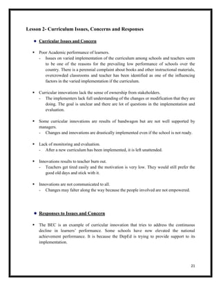 21
Lesson 2- Curriculum Issues, Concerns and Responses
Curricular Issues and Concern
 Poor Academic performance of learners.
- Issues on varied implementation of the curriculum among schools and teachers seem
to be one of the reasons for the prevailing low performance of schools over the
country. There is a perennial complaint about books and other instructional materials,
overcrowded classrooms and teacher has been identified as one of the influencing
factors in the varied implementation if the curriculum.
 Curricular innovations lack the sense of ownership from stakeholders.
- The implementers lack full understanding of the changes or modification that they are
doing. The goal is unclear and there are lot of questions in the implementation and
evaluation.
 Some curricular innovations are results of bandwagon but are not well supported by
managers.
- Changes and innovations are drastically implemented even if the school is not ready.
 Lack of monitoring and evaluation.
- After a new curriculum has been implemented, it is left unattended.
 Innovations results to teacher burn out.
- Teachers get tired easily and the motivation is very low. They would still prefer the
good old days and stick with it.
 Innovations are not communicated to all.
- Changes may falter along the way because the people involved are not empowered.
Responses to Issues and Concern
 The BEC is an example of curricular innovation that tries to address the continuous
decline in learners’ performance. Some schools have now elevated the national
achievement performance. It is because the DepEd is trying to provide support to its
implementation.
 
