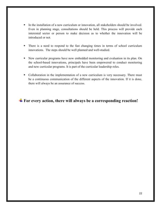 22
 In the installation of a new curriculum or innovation, all stakeholders should be involved.
Even in planning stage, consultations should be held. This process will provide each
interested sector or person to make decision as to whether the innovation will be
introduced or not.
 There is a need to respond to the fast changing times in terms of school curriculum
innovations. The steps should be well planned and well-studied.
 New curricular programs have now embedded monitoring and evaluation in its plan. On
the school-based innovations, principals have been empowered to conduct monitoring
and new curricular programs. It is part of the curricular leadership roles.
 Collaboration in the implementation of a new curriculum is very necessary. There must
be a continuous communication of the different aspects of the innovation. If it is done,
there will always be an assurance of success.
For every action, there will always be a corresponding reaction!
 