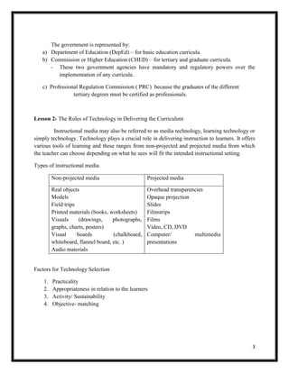 3
The government is represented by:
a) Department of Education (DepEd) – for basic education curricula.
b) Commission or Higher Education (CHED) – for tertiary and graduate curricula.
- These two government agencies have mandatory and regulatory powers over the
implementation of any curricula.
c) Professional Regulation Commission ( PRC) because the graduates of the different
tertiary degrees must be certified as professionals.
Lesson 2- The Roles of Technology in Delivering the Curriculum
Instructional media may also be referred to as media technology, learning technology or
simply technology. Technology plays a crucial role in delivering instruction to learners. It offers
various tools of learning and these ranges from non-projected and projected media from which
the teacher can choose depending on what he sees will fit the intended instructional setting.
Types of instructional media
Non-projected media Projected media
Real objects
Models
Field trips
Printed materials (books, worksheets)
Visuals (drawings, photographs,
graphs, charts, posters)
Visual boards (chalkboard,
whiteboard, flannel board, etc. )
Audio materials
Overhead transparencies
Opaque projection
Slides
Filmstrips
Films
Video, CD, DVD
Computer/ multimedia
presentations
Factors for Technology Selection
1. Practicality
2. Appropriateness in relation to the learners
3. Activity/ Sustainability
4. Objective- matching
 
