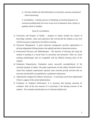 5
e) Provides reliable and valid information on curriculum, resources and general
school functioning.
2. Accreditation- voluntary process of submitting a curricular program to an
external accrediting body for review in any level of education: basic, tertiary or
graduate school to standard.
Areas for Accreditation
a) Curriculum and Program of Studies – program of studies includes the clusters of
knowledge, attitudes, values and experiences that will provide the students at any level
with the necessary competencies for effective learning.
b) Classroom Management- A good classroom management provides opportunities to
develop independent lifelong learners who uphold and observe democratic process.
c) Instructional Processes and Methodologies- The decision of choosing and using the
method of teaching is a crucial factor in curriculum and instruction. There are varied
teaching methodologies that are compatible with the different learning styles of the
students.
d) Graduation Requirements- Graduation means successful accomplishment of the
curricular program of studies. The grade requirements of each subject should be known.
Aside from academic requirements required, some curricula provide activities that are
necessary and should be accomplished as a graduation requirement.
e) Administrative Support for Effective Instruction- A curriculum can be best implemented
if there is support of the school administration.
f) Evaluation of Academic Performance- It is necessary that learning outcomes be
evaluated. After all the best measure of a curriculum is the learning outcome of the
students. The evaluation should make use of valid and reliable tools.
 