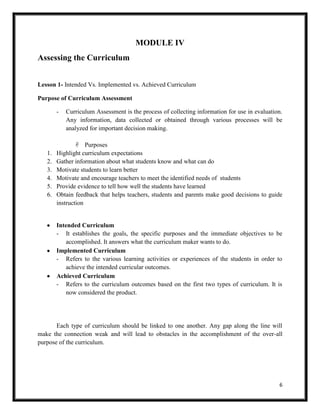 6
MODULE IV
Assessing the Curriculum
Lesson 1- Intended Vs. Implemented vs. Achieved Curriculum
Purpose of Curriculum Assessment
- Curriculum Assessment is the process of collecting information for use in evaluation.
Any information, data collected or obtained through various processes will be
analyzed for important decision making.
 Purposes
1. Highlight curriculum expectations
2. Gather information about what students know and what can do
3. Motivate students to learn better
4. Motivate and encourage teachers to meet the identified needs of students
5. Provide evidence to tell how well the students have learned
6. Obtain feedback that helps teachers, students and parents make good decisions to guide
instruction
Intended Curriculum
- It establishes the goals, the specific purposes and the immediate objectives to be
accomplished. It answers what the curriculum maker wants to do.
Implemented Curriculum
- Refers to the various learning activities or experiences of the students in order to
achieve the intended curricular outcomes.
Achieved Curriculum
- Refers to the curriculum outcomes based on the first two types of curriculum. It is
now considered the product.
Each type of curriculum should be linked to one another. Any gap along the line will
make the connection weak and will lead to obstacles in the accomplishment of the over-all
purpose of the curriculum.
 