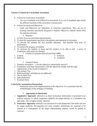 7
Lesson 2- Criteria for Curriculum Assessment
Criteria for Curriculum Assessment
- Are set of standards to be followed in assessment. It is a set of standards upon which
the different elements of the curriculum is being tested.
Criteria for Goals and Objectives
- Goals and Objectives are statements of curricular expectations. They are set of
learning outcomes specifically designed or students. Objectives indicate clearly what
the students will learn.
 Purposes
1. To have focus on curriculum and instruction
2. To meet the requirements specified in the policies and standards of curriculum
3. To provide the students the best possible education and describe their level of
performance
4. To monitor the progress of students
5. To motivate the students to learn and the teachers to be able to feel a sense of
competence when goals are attained.
 Criteria on elements (Howell and Nolet 2000)
1. Content
2. Behavior
3. Criterion
4. Condition
 General Criteria
1. Syntactic correctness – ( Are the objectives syntactically correct?)
2. Compliance with legal requirements- ( Do the objectives comply with the legal
requirements of the course of subjects?)
3. The stranger Test
4. Both knowledge and behavior are addressed
5. The So-What Test
6. Individualization
7. Common Sense
Criteria for Assessment of Instruction
- Instruction refers to the implementation of the objectives. It is concerned with the
methodologies of the strategies of teaching.
 Approaches to Instruction
1. Supplantive Approach- referred to as direct instruction. Information is presented in an
ordered sequence in which component subskills are taught directly or a foundation for
later tasks. This is highly teacher- directed.
2. Generative Approach- referred to as constructivist or developmental. Sub-skills may not
be taught explicitly. Pre-requisites for more complex information are expected to be
learned as a consequence of the larger understanding students would be guided to
construct.
 