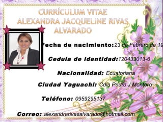 Fecha de nacimiento: 23 de Febrero de 19

           Cedula de identidad: 120433013-6

              Nacionalidad: Ecuatoriana

       Ciudad Yaguachi: Cdla Pedro J Montero

        Teléfono: 0959295137

Correo: alexandrarivasalvarado@hotmail.com
 