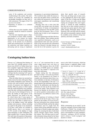 CORRESPONDENCE
  some of the academies and societies              transparency in government departments.           alone their specific areas of research.
  mushrooming in the country. The nomi-            This would not only enable the masses to          These sites are being used, in many cases,
  nations are invited, the candidates are          know how the public money is utilized, but        to only highlight the chief of the organi-
  pre-decided, formalities are done and re-        also inhibit the bureaucracy from making          zation. If the Govt. of India and the Indian
  sults announced. The pages of the CVs            extravagant expenditures and misutilising         Judicial System are really serious about
  are not even turned.                             public money.                                     wiping out corruption from such organi-
• Hijacking of projects is a common                   Recently there was a news item that            zations, it should be made mandatory
  phenomenon.                                      several MPs were going to give the details        that they put on their websites account of
                                                   of utilization of money on development            each and every paisa spent by them from
   All the above are some examples, which          of their constituencies from the MP’s grants      public funding. Particularly phone, mobile,
I consider, should be treated as scientific        given by the Government. This is a very           electricity, fuel, tour bills and all consum-
corruption.                                        healthy sign in order to start transparency       able and non-consumable expenses should
   Now the most important aspect is finan-         in our system.                                    be available on the website to bring tran-
cial corruption in science. Many scientific           Several organizations and their labs have      sparency and check corruption.
departments in our country are totally             their own websites. These websites provide
                                                                                                                                   KUMKUM RANI
funded by the Government using public              very superficial information, such as an
money. In the present era of electronic            organizational chart and some activities.         Central Institute of Medicinal and
media and communication, the highest of            Some of the sites provide only information          Aromatic Plants,
the authorities and Indian Judiciary are           about the Director’s bio-data whereas not         Lucknow 226 015, India
advocating and are trying to implement             even the list of all scientists is given, let     e-mail: rkumkum@hotmail.com




Cataloguing Indian biota
Chavan et al.1 elaborated that database of         van et al.1 also mentioned that in some           terest in this field of taxonomy, which has
more than 93% (84,000 species) of the              cases, single species may even have as            almost become a neglected subject while
known taxa (89,451) of Indian fauna have           many as 100 synonyms, but so far 47,405           taxonomists are also dwindling in num-
been compiled. I appreciate Vishwas Cha-           synonyms of 84,000 species are included,          ber.
van and his team for undertaking such a            therefore, this number is expected to be
stupendous task for the use of public domain       more than valid names.                            1. Chavan, V., Watve, A. V., Londhe, M. S.,
and hope that the remaining 5,451 species             Despite stating that ‘the information             Rane, N. S., Pandit, A. T. and Krishnan, S.,
of IndFauna3 will be completed in the next         provided in (http:// www.ncbi.org.in/biota/          Curr. Sci., 2004, 87, 749–763.
few months.                                        fauna) is not guranteed to be correct or          2. Mitra, T. R., Embioptera, Faunal Diversity
   When the Indian fauna was accessed ran-         complete and conclusion drawn from or ac-            in India (eds Alfred, J. R. B., Das, A. K.
domly to know the status of the genus Oligo-       tions undertaken on the basis of information         and Sanyal, A. K.), Zoological Survey of
toma (Order: Embioptera; Class: Insecta), 29       are the sole responsibility of the user’, it is      India, 1998, pp. 204–207.
                                                                                                     3. Retrieved from NCBI-Indian Fauna http://
records with valid scientific names and 6          general practice that information retrieved is
                                                                                                        www.ncbi.org.in/biota/fauna.
records of synonyms were displayed on 3            used for the publications and drawing the
October 2004, the group on which experts           inferences not only by the lay workers but
from the world taxonomists were communi-           even by the experts. These references even                                        K. CHANDRA
cated. But after verifying the published data      become the baseline for the future work-          Zoological Survey of India,
on the same by the Zoological Survey of            ers and are quoted at various places, and it      424, New Adarsh Colony,
India, the number of valid species of the          then becomes very difficult to return to the      Kamala Nehru Nagar,
genus Oligotoma2 was found to be only              same fold.                                        Jabalpur 482 002, India
16, which shows that 13 more species of               With experience of working on faunal           e-mail: crszsijb@sancharnet.in
the genus are also present in India, but that is   diversity for the last 22 years, I have a sug-
not the case, since these 13 species are en-       gestion for the readers of Current Science,
tered in the database mostly with spelling         that such information from websites should        Response
mistakes and synonyms, without consulting          not be followed blindly and that the subject
any expert on the group or any taxonomist.         clarifications must be sought from the            While commenting on our article1 on the
If all these valid names are included in           experts before being published and also a         electronic catalogue of known Indian fauna
84,000 species, there is an increase of            submission to Chavan to adopt some metho-         (IndFauna), Chandra2 has strongly made
81.25% records in the database of single           dology for screening the data of individual       a case for increasing involvement of taxono-
genus belonging to order Embioptera, the           species through experts before entering           mists in development of such catalogues.
order includes only 33 species from India.         the website. This will then result in avail-      Electronic catalogues (ECAT) develop-
This itself raises the question of documenta-      able information being utilized by the future     ment is always a ‘work in progress’ and
tion of 84,000 valid species in ECAT. Cha-         workers and the site may further create in-       dynamic in nature.

532                                                                                  CURRENT SCIENCE, VOL. 88, NO. 4, 25 FEBRUARY 2005
 