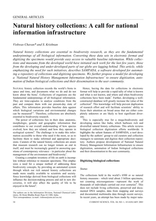 GENERAL ARTICLES


Natural history collections: A call for national
information infrastructure
Vishwas Chavan* and S. Krishnan

Natural history collections are essential to biodiversity research, as they are the fundamental
underpinnings of all biological information. Converting these data sets in electronic format and
digitizing the specimens would provide easy access to valuable baseline information. While collec-
tions and museums from the developed world have initiated such work for the last few years, those
from the developing and under-developed parts of our globe are lagging behind. This article, while
emphasizing the need for such initiatives, describes SAMPADA, a software developed for automat-
ing a repository of collections and digitizing specimens. We further propose a model for developing
a ‘National Natural History Management Information Infrastructure’ to ensure digitization, auto-
mation of Indian biological collections and their dissemination to the user community.

NATURAL history collection records the world’s biota in                   Hence, having the data for collections in electronic
space and time, and documents what we do and do not                    format will help to provide a rapid tally of what is known
know about the biota1. Collections of organisms are the                and what is not known, and where and when biodiversity
fundamental underpinnings of all biological information.               collections have been made7. Further, developing a well-
They are time-capsules to analyse conditions from the                  constructed database will greatly increase the value of the
past and compare them with our present-day state of                    collection8. This knowledge will help prevent duplication
affairs. This information provides baseline data against               of research effort and will facilitate scientists’ ability to
which biological variations and environmental changes                  focus their attention on broad areas that are either com-
can be measured2,3. Therefore, collections are absolutely              pletely unknown or are likely to host significant diver-
essential to biodiversity research.                                    sity.
   The power of collections lies in their data: anatomic,                 This is especially true for a mega-biodiversity and
morphologic, genetic and geographic information that                   developing nation like India, which harbours rich and
contributes to our overall understanding of how species                diversified natural history collections. This article reviews
evolved, how they are related, and how they operate in                 biological collection digitization efforts worldwide. It
ecological systems4. The challenge is to make this infor-              highlights the salient features of SAMPADA, a tool deve-
mation accessible to those who need it the most, so as to              loped by the authors’ group to aid curators and collection
facilitate them to make informed and appropriate deci-                 managers to automate and digitize their collection reposi-
sions. Curators of the natural history collections are aware           tory. Authors propose development of National Natural
that museum research can no longer remain an end in                    History Management Information Infrastructure to ensure
itself, and must be increasingly geared to answering que-              digitization, automation of Indian biological collections
stions of contemporary relevance – in particular about the             and their dissemination to the user community.
management of the environment and biodiversity5.
   Creating a complete inventory of life on earth is incomp-
lete without reference to museum specimens. This empha-                Digitizing biological collections
sizes a need for a unique method of addressing these
biodiversity concepts, by providing an automated system
through which our rich natural history collections are
                                                                       Status
made more readily available to scientists and society.
                                                                       The collections held in the world’s 6500 or so natural
Since knowledge derived from biological collections will
                                                                       history museums – which total about 3 billion specimens,
influence the decision-making process and aid in new dis-
                                                                       not counting microorganisms – represent the work of
coveries, it will also affect the quality of life to be
                                                                       thousands of individuals carried out over centuries9. This
enjoyed in the future6.
                                                                       does not include living collections, preserved and docu-
                                                                       mented DNA samples, data from mapping and surveys
The authors are in the Information Division, National Chemical Labo-
ratory, Dr Homi Bhabha Road, Pune 411 008, India.                      and documented multimedia data through recent surveys.
*For correspondence. (e-mail: vishwas@ems.ncl.res.in)                  In recent years, an attempt has been made by major natu-
34                                                                              CURRENT SCIENCE, VOL. 84, NO. 1, 10 JANUARY 2003
 