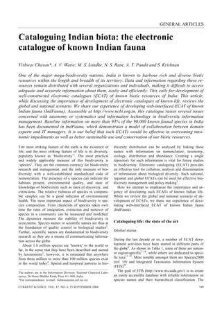 GENERAL ARTICLES


Cataloguing Indian biota: the electronic
catalogue of known Indian fauna
Vishwas Chavan*, A. V. Watve, M. S. Londhe, N. S. Rane, A. T. Pandit and S. Krishnan

One of the major mega-biodiversity nations, India is known to harbour rich and diverse biotic
resources within the length and breadth of its territory. Data and information regarding these re-
sources remain distributed with several organizations and individuals, making it difficult to access
adequate and accurate information about them, easily and efficiently. This calls for development of
well-constructed electronic catalogues (ECAT) of known biotic resources of India. This article,
while discussing the importance of development of electronic catalogues of known life, reviews the
global and national scenario. We share our experience of developing web-interfaced ECAT of known
Indian fauna (IndFauna). Accessible at http://www.ncbi.org.in, this catalogue raises several issues
concerned with taxonomy or systematics and information technology in biodiversity information
management. Baseline information on more than 93% of the 90,000 known faunal species in India
has been documented in IndFauna, which demonstrates a model of collaboration between domain
experts and IT managers. It is our belief that such ECATs would be effective in overcoming taxo-
nomic impediments as well as better sustainable use and conservation of our biotic resources.

THE most striking feature of the earth is the existence of             diversity distribution can be analysed by linking these
life, and the most striking feature of life is its diversity,          names with information on nomenclature, taxonomy,
popularly known as ‘biodiversity’1. The most practical                 ecology, distribution and abundance. Creating a single
and widely applicable measure of this biodiversity is                  repository for such information is vital for future studies
‘species’. They are the common currency for biodiversity               in biodiversity. Electronic cataloguing (ECAT) provides
research and management, and the only measure of bio-                  an effective tool for collation, analysis and dissemination
diversity with a well-established standardized code of                 of information about biological diversity. Such national,
nomenclature. The presence of a species can indicate the               regional and global ECATs can be used for effective bio-
habitats present, environmental quality, and state of                  diversity management and policy making5.
knowledge of biodiversity such as rates of discovery, and                 Here we attempt to emphasize the importance and ur-
extinctions. The relative richness of species in compara-              gency of developing such ECATs of known Indian life.
ble samples can be a good indicator of environmental                   While we review the global and national scenario of de-
health. The most important aspect of biodiversity is spe-              velopment of ECATs, we share our experience of deve-
cies composition. From checklists of species taken over                loping web-interfaced ECAT of known Indian fauna
time the rates of emigration, extinction and turnover of               (IndFauna).
species in a community can be measured and modelled.
The dynamics measure the stability of biodiversity in
ecosystems. Species names or scientific names are thus at              Cataloguing life: the state of the art
the foundation of quality control in biological studies2.
Further, scientific names are fundamental to biodiversity              Global status
research as they are a means of communicating informa-
tion across the globe.                                                 During the last decade or so, a number of ECAT deve-
   About 1.8 million species are ‘known’ to the world so               lopment activities have been started in different parts of
far, in the sense that they have been described and named              the globe6. As shown in Table 1, some of these are nation-
by taxonomists3; however, it is estimated that anywhere                or region-specific7–10, while others are dedicated to speci-
from three million to more than 100 million species exist              fic taxa11–18. Most notable amongst them are Species2000
in the world today4. Spatial and temporal patterns in bio-             (ref. 19) and Integrated Taxonomic Information System
                                                                       (ITIS)20.
The authors are in the Information Division, National Chemical Labo-
                                                                          The goal of ITIS (http://www.itis.usda.gov/) is to create
ratory, Dr Homi Bhabha Road, Pune 411 008, India.                      an easily accessible database with reliable information on
*For correspondence. (e-mail: vishwas@ems.ncl.res.in)                  species names and their hierarchical classification. The
CURRENT SCIENCE, VOL. 87, NO. 6, 25 SEPTEMBER 2004                                                                             749
 