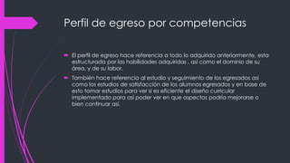 Perfil de egreso por competencias
 El perfil de egreso hace referencia a todo lo adquirido anteriormente, esta
estructurada por las habilidades adquiridas , así como el dominio de su
área, y de su labor.
 También hace referencia al estudio y seguimiento de los egresados así
como los estudios de satisfacción de los alumnos egresados y en base de
esto tomar estudios para ver si es eficiente el diseño curricular
implementado para así poder ver en que aspectos podría mejorarse o
bien continuar así.
 