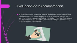 Evaluación de las competencias
 Es la recolección de evidencias sobre el desempeño laboral o profesional
mediante resultados generales y específicos en el cual se emite un juicio
para ver como se ha desempeñado el trabajador y ver e identificar cuales
son aquellas áreas que necesitan un fortalecimiento (con capacitación),
para así alcanzar la competencia.
 