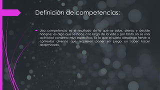 Definición de competencias:
 Una competencia es el resultado de lo que se sabe, piensa y decide
hacerse; es algo que se hace a lo largo de la vida y por tanto no es una
actividad concreta muy especifica. Es lo que el sujeto despliega frente a
contextos diversos que requieren poner en juego un saber hacer
determinado.
 