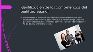 Identificación de las competencias del
perfil profesional
 Primeramente es identificar las competencias que el profesional ira a
desempeñar de acuerdo a cada rama que el hará de elegir. Entre ellas
pueden destacar los conocimientos, actitudes , valores y habilidades que
ha de desempeñar el profesional.
 