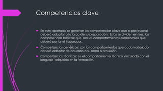 Competencias clave
 En este apartado se generan las competencias clave que el profesional
deberá adoptar a lo largo de su preparación. Estas se dividen en tres, las
competencias básicas: que son los comportamientos elementales que
deberá portar el trabajador.
 Competencias genéricas: son los comportamientos que cada trabajador
deberá adoptar de acuerdo a su rama o profesión.
 Competencias técnicas: es el comportamiento técnico vinculado con el
lenguaje adquirido en la formación.
 