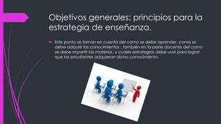 Objetivos generales: principios para la
estrategia de enseñanza.
 Este punto se toman en cuenta del como se debe aprender, como se
debe adquirir los conocimientos , también en la parte docente del como
se debe impartir las materias, y cuales estrategias debe usar para lograr
que los estudiantes adquieran dicho conocimiento.
 