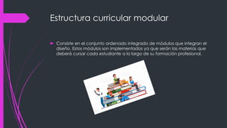 Estructura curricular modular
 Consiste en el conjunto ordenado integrado de módulos que integran el
diseño. Estos módulos son implementados ya que serán las materias que
deberá cursar cada estudiante a lo largo de su formación profesional.
 
