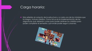 Carga horaria:
 Esta referida al conjunto de la estructura y a cada uno de los módulos que
la integra, incluye créditos. Como tal ya es la implementación de las
asignaturas que deberán cursar para poder obtener los créditos para
poder completar el semestre y por ende poder seguir cursando.
 