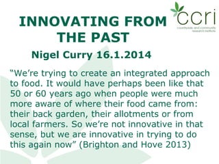 INNOVATING FROM
THE PAST
Nigel Curry 16.1.2014
“We’re trying to create an integrated approach
to food. It would have perhaps been like that
50 or 60 years ago when people were much
more aware of where their food came from:
their back garden, their allotments or from
local farmers. So we’re not innovative in that
sense, but we are innovative in trying to do
this again now” (Brighton and Hove 2013)

 