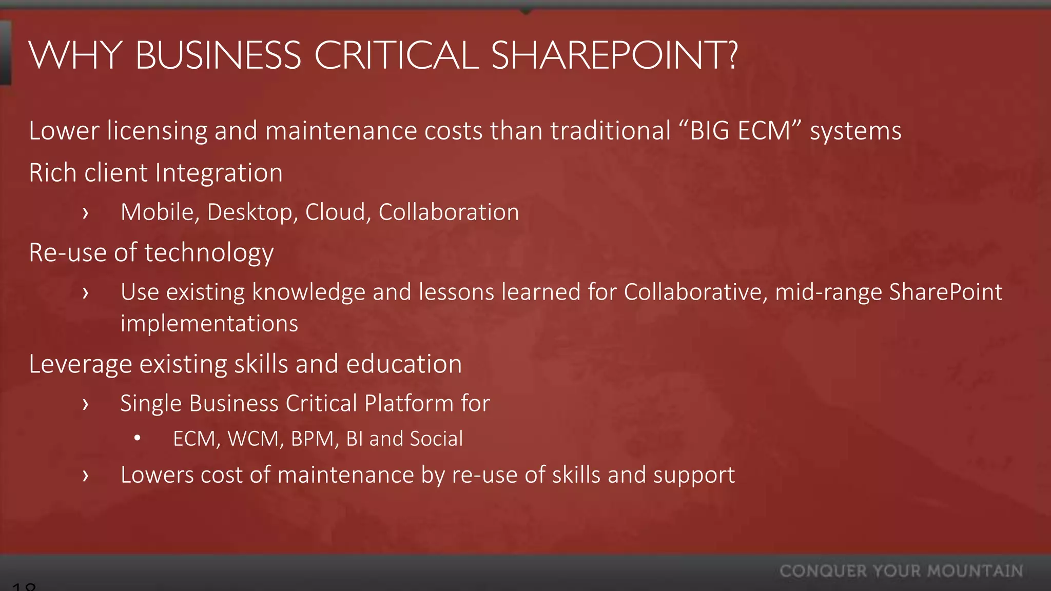 WHY BUSINESS CRITICAL SHAREPOINT?
Lower licensing and maintenance costs than traditional “BIG ECM” systems
Rich client Integration
    ›   Mobile, Desktop, Cloud, Collaboration
Re-use of technology
    ›   Use existing knowledge and lessons learned for Collaborative, mid-range SharePoint
        implementations
Leverage existing skills and education
    ›   Single Business Critical Platform for
         •   ECM, WCM, BPM, BI and Social
    ›   Lowers cost of maintenance by re-use of skills and support
 
