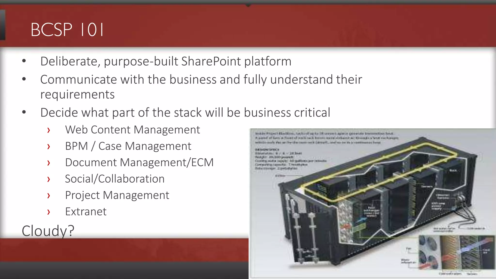BCSP 101
• Deliberate, purpose-built SharePoint platform
• Communicate with the business and fully understand their
  requirements
• Decide what part of the stack will be business critical
    ›   Web Content Management
    ›   BPM / Case Management
    ›   Document Management/ECM
    ›   Social/Collaboration
    ›   Project Management
    ›   Extranet
Cloudy?
 