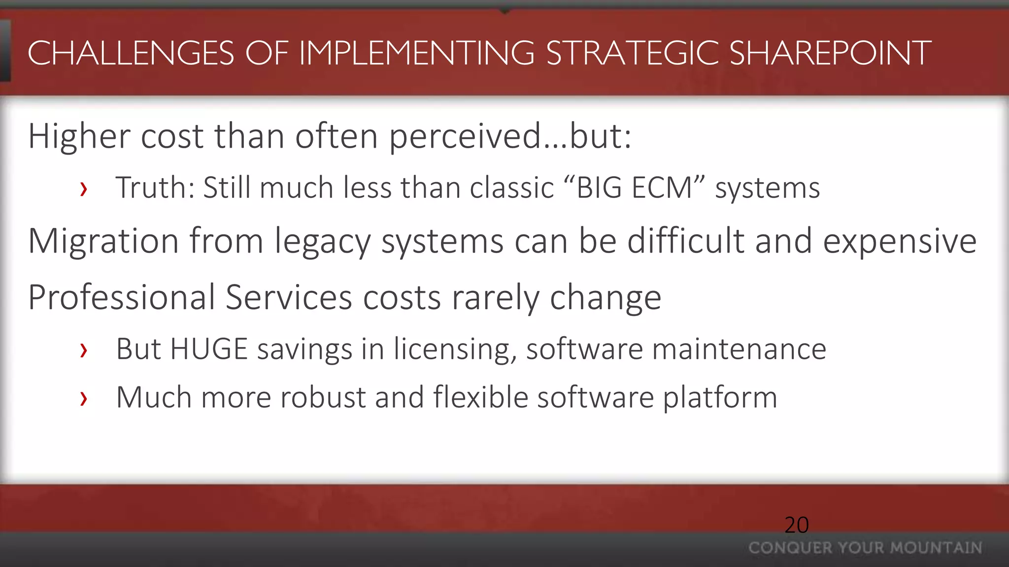 CHALLENGES OF IMPLEMENTING STRATEGIC SHAREPOINT

Higher cost than often perceived…but:
   › Truth: Still much less than classic “BIG ECM” systems
Migration from legacy systems can be difficult and expensive
Professional Services costs rarely change
   › But HUGE savings in licensing, software maintenance
   › Much more robust and flexible software platform


                                                       20
 