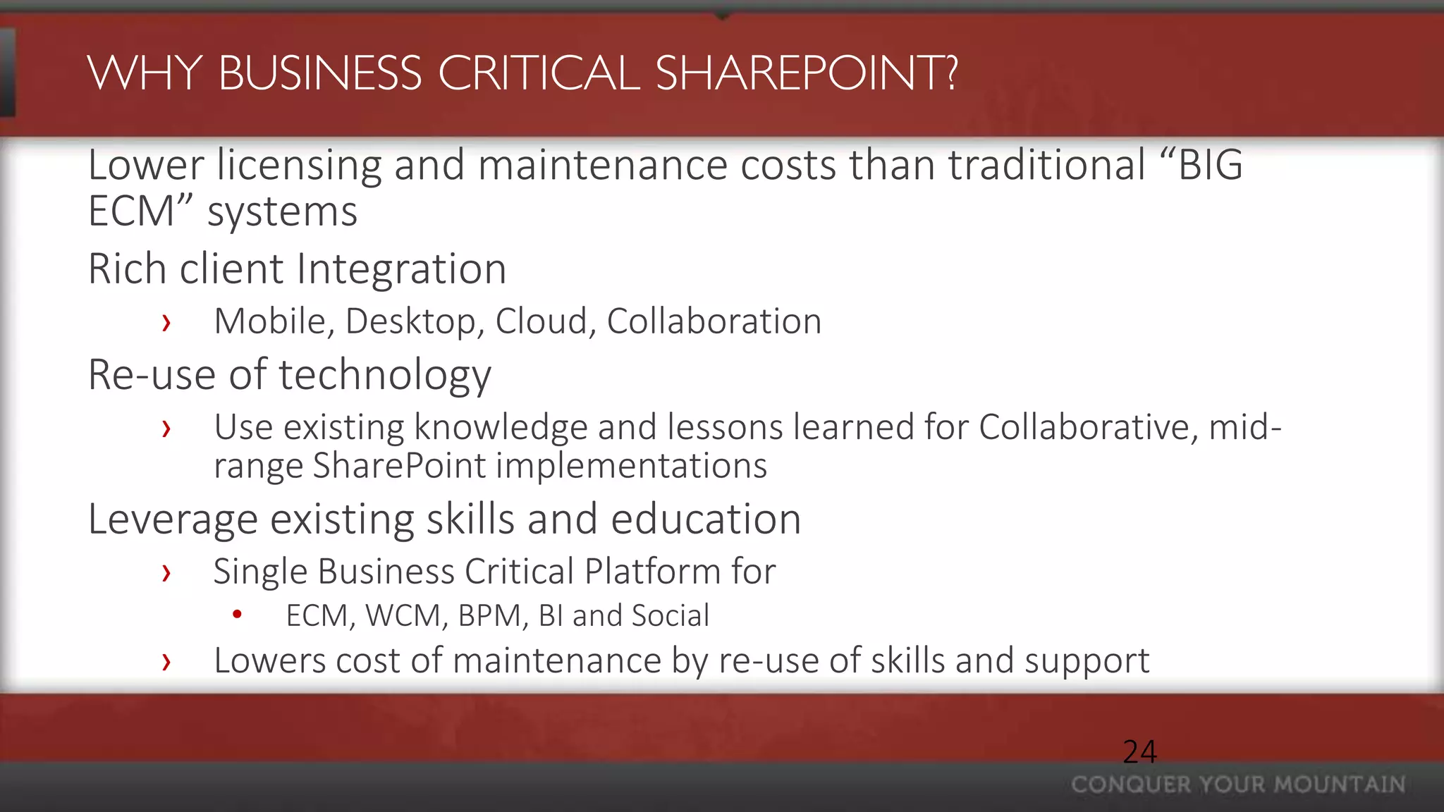 WHY BUSINESS CRITICAL SHAREPOINT?
Lower licensing and maintenance costs than traditional “BIG
ECM” systems
Rich client Integration
   ›   Mobile, Desktop, Cloud, Collaboration
Re-use of technology
   ›   Use existing knowledge and lessons learned for Collaborative, mid-
       range SharePoint implementations
Leverage existing skills and education
   ›   Single Business Critical Platform for
        •   ECM, WCM, BPM, BI and Social
   ›   Lowers cost of maintenance by re-use of skills and support

                                                               24
 