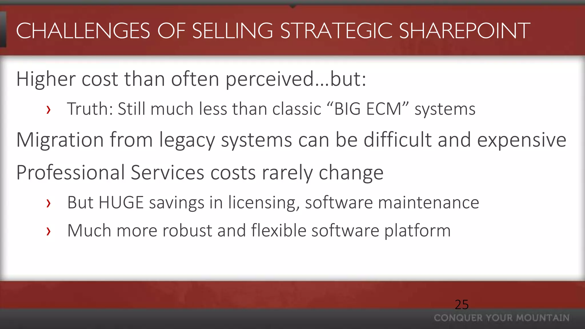 CHALLENGES OF SELLING STRATEGIC SHAREPOINT

Higher cost than often perceived…but:
   › Truth: Still much less than classic “BIG ECM” systems
Migration from legacy systems can be difficult and expensive
Professional Services costs rarely change
   › But HUGE savings in licensing, software maintenance
   › Much more robust and flexible software platform


                                                       25
 