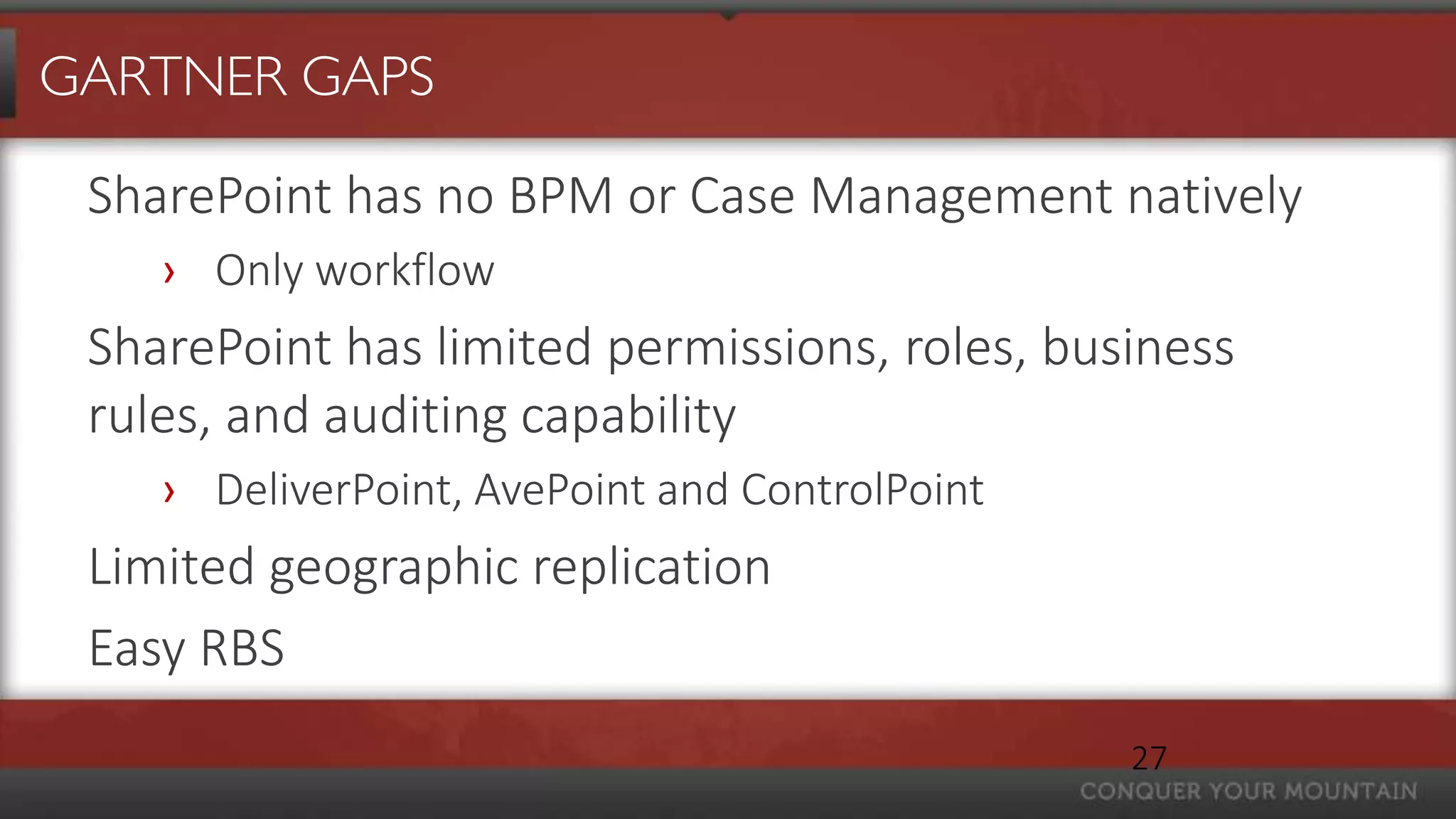 GARTNER GAPS

 SharePoint has no BPM or Case Management natively
    › Only workflow
 SharePoint has limited permissions, roles, business
 rules, and auditing capability
    › DeliverPoint, AvePoint and ControlPoint
 Limited geographic replication
 Easy RBS
                                                27
 