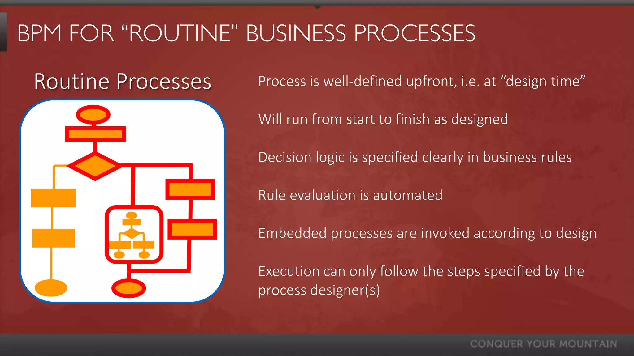 BPM FOR “ROUTINE” BUSINESS PROCESSES
 Routine Processes   Process is well-defined upfront, i.e. at “design time”

                     Will run from start to finish as designed

                     Decision logic is specified clearly in business rules

                     Rule evaluation is automated

                     Embedded processes are invoked according to design

                     Execution can only follow the steps specified by the
                     process designer(s)
 
