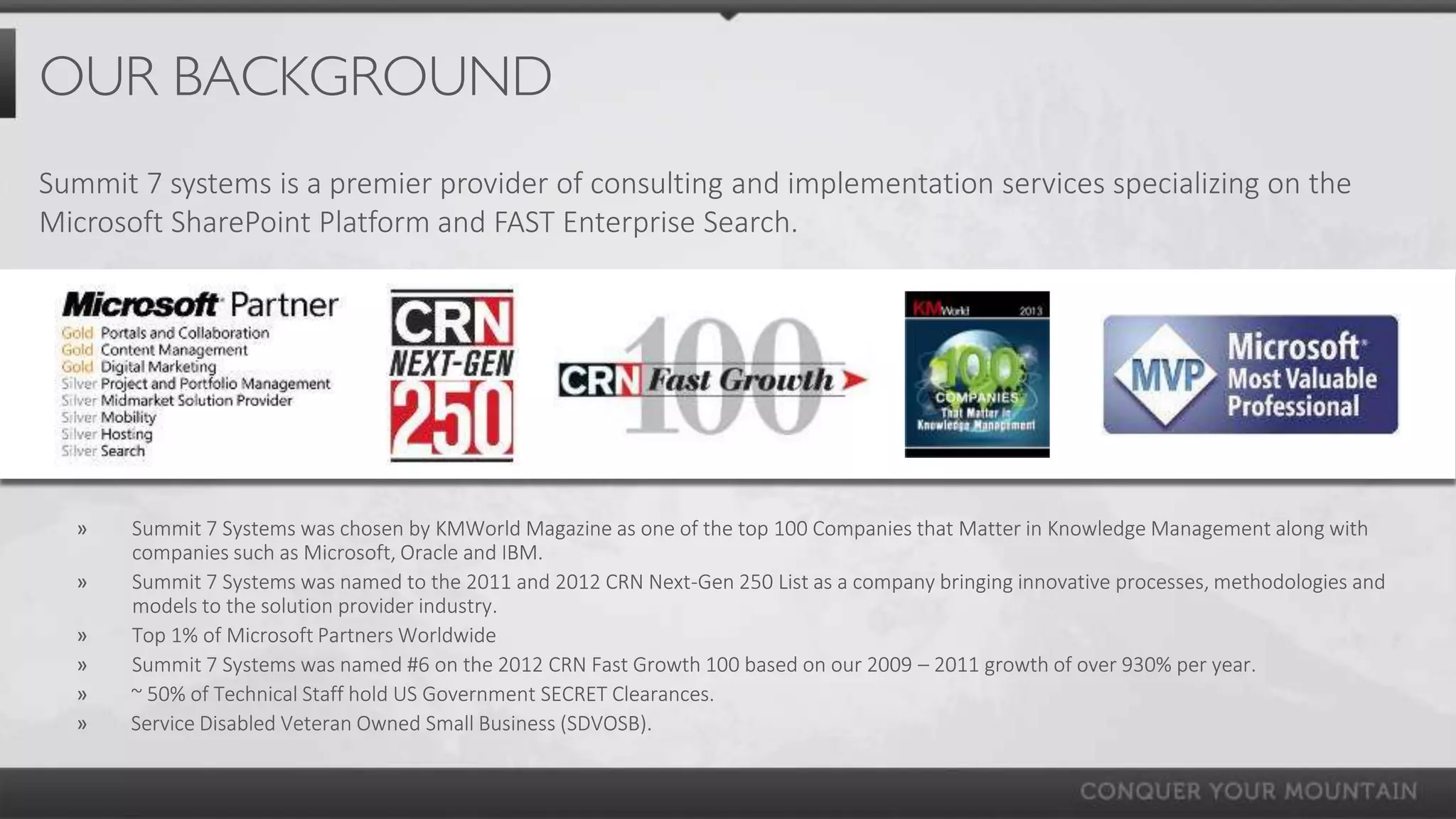 OUR BACKGROUND
Summit 7 systems is a premier provider of consulting and implementation services specializing on the
Microsoft SharePoint Platform and FAST Enterprise Search.




  »    Summit 7 Systems was chosen by KMWorld Magazine as one of the top 100 Companies that Matter in Knowledge Management along with
       companies such as Microsoft, Oracle and IBM.
  »    Summit 7 Systems was named to the 2011 and 2012 CRN Next-Gen 250 List as a company bringing innovative processes, methodologies and
       models to the solution provider industry.
  »    Top 1% of Microsoft Partners Worldwide
  »    Summit 7 Systems was named #6 on the 2012 CRN Fast Growth 100 based on our 2009 – 2011 growth of over 930% per year.
  »    ~ 50% of Technical Staff hold US Government SECRET Clearances.
  »    Service Disabled Veteran Owned Small Business (SDVOSB).
 