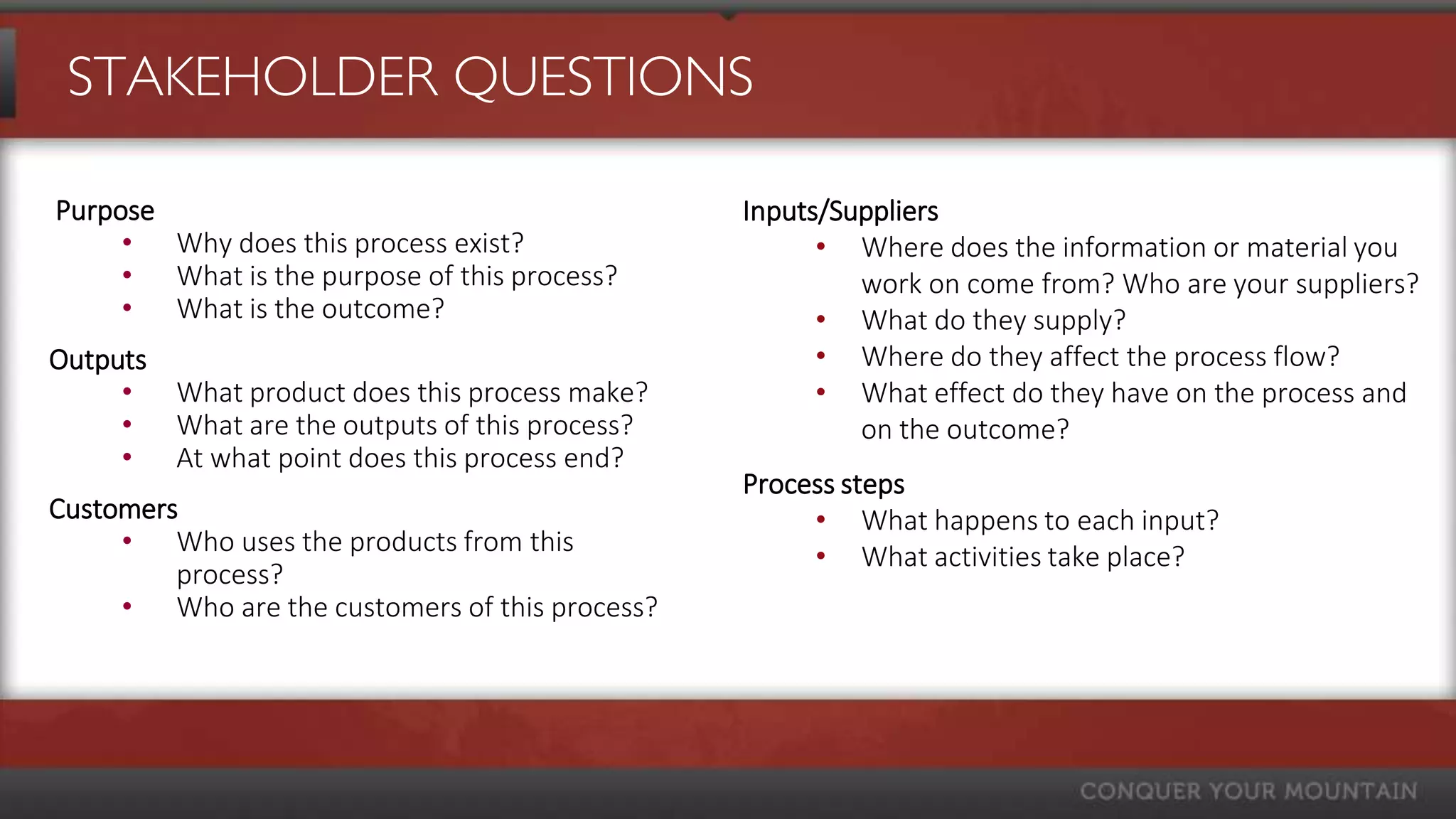 STAKEHOLDER QUESTIONS

Purpose                                         Inputs/Suppliers
     • Why does this process exist?                   • Where does the information or material you
     • What is the purpose of this process?              work on come from? Who are your suppliers?
     • What is the outcome?                           • What do they supply?
Outputs                                               • Where do they affect the process flow?
     • What product does this process make?           • What effect do they have on the process and
     • What are the outputs of this process?             on the outcome?
     • At what point does this process end?
                                                Process steps
Customers                                            • What happens to each input?
     • Who uses the products from this               • What activities take place?
         process?
     • Who are the customers of this process?
 