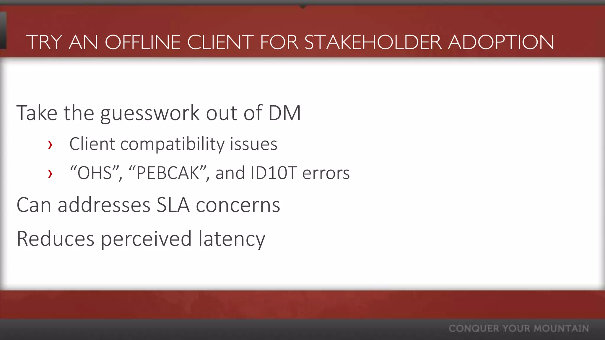 TRY AN OFFLINE CLIENT FOR STAKEHOLDER ADOPTION


Take the guesswork out of DM
  › Client compatibility issues
  › “OHS”, “PEBCAK”, and ID10T errors
Can addresses SLA concerns
Reduces perceived latency
 