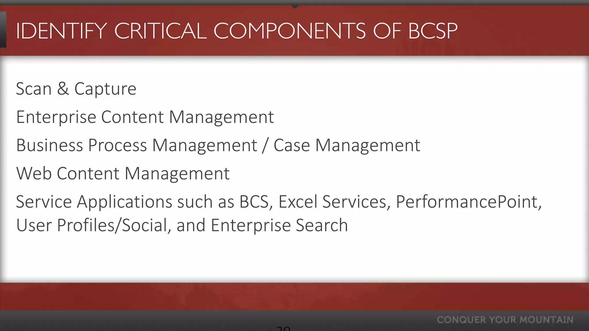 IDENTIFY CRITICAL COMPONENTS OF BCSP

Scan & Capture
Enterprise Content Management
Business Process Management / Case Management
Web Content Management
Service Applications such as BCS, Excel Services, PerformancePoint,
User Profiles/Social, and Enterprise Search
 