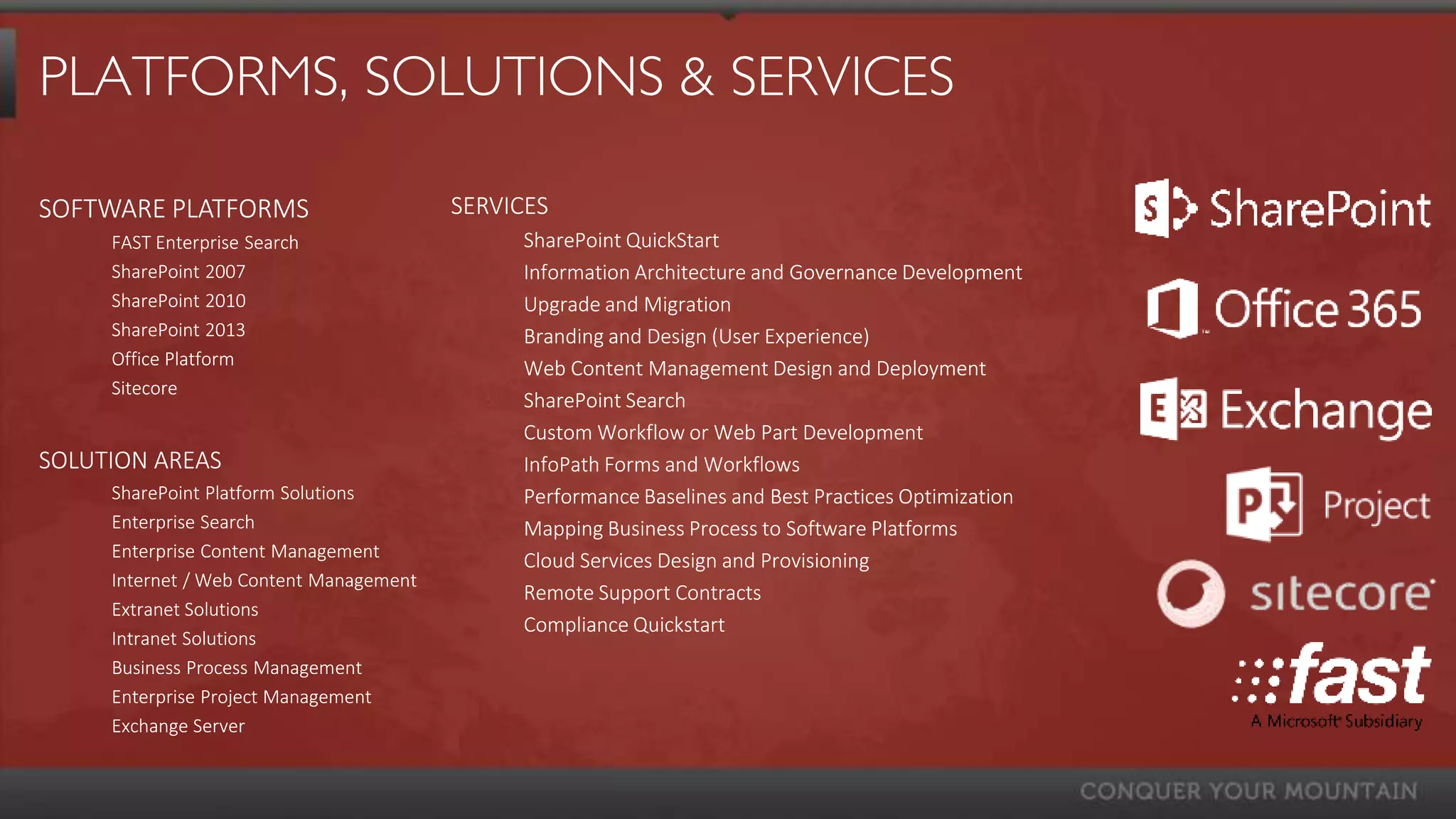 PLATFORMS, SOLUTIONS & SERVICES

SOFTWARE PLATFORMS                       SERVICES
     FAST Enterprise Search                   SharePoint QuickStart
     SharePoint 2007                          Information Architecture and Governance Development
     SharePoint 2010                          Upgrade and Migration
     SharePoint 2013                          Branding and Design (User Experience)
     Office Platform                          Web Content Management Design and Deployment
     Sitecore
                                              SharePoint Search
                                              Custom Workflow or Web Part Development
SOLUTION AREAS                                InfoPath Forms and Workflows
     SharePoint Platform Solutions            Performance Baselines and Best Practices Optimization
     Enterprise Search                        Mapping Business Process to Software Platforms
     Enterprise Content Management            Cloud Services Design and Provisioning
     Internet / Web Content Management
                                              Remote Support Contracts
     Extranet Solutions
                                              Compliance Quickstart
     Intranet Solutions
     Business Process Management
     Enterprise Project Management
     Exchange Server
 