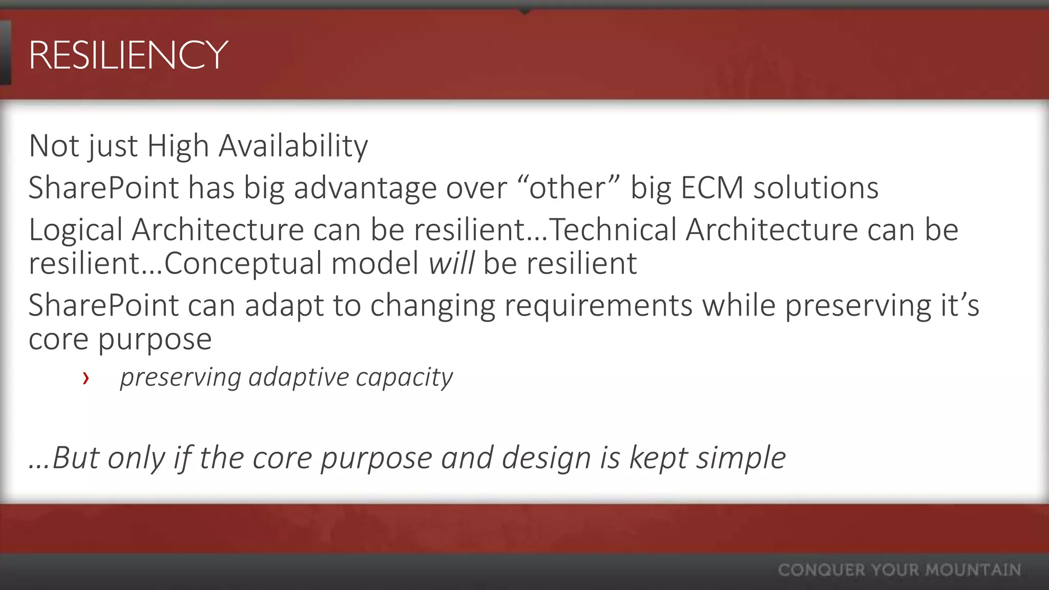 RESILIENCY

Not just High Availability
SharePoint has big advantage over “other” big ECM solutions
Logical Architecture can be resilient…Technical Architecture can be
resilient…Conceptual model will be resilient
SharePoint can adapt to changing requirements while preserving it’s
core purpose
   ›   preserving adaptive capacity

…But only if the core purpose and design is kept simple
 